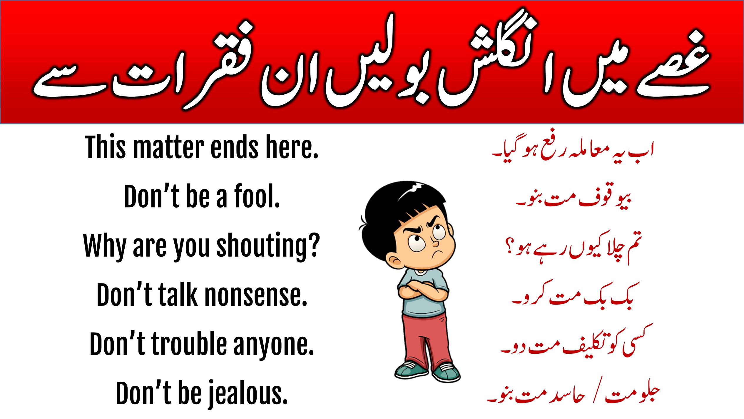 English and Urdu Sentences to Show Anger In this lesson, you are going to learn 44 Anger Sentences in English with Urdu Meaning to express anger. These English-to-Urdu sentences are commonly used on different occasions. After reading this lesson you will be able to express your anger using the English language. 44 Anger Sentences in English with Urdu Meaning This lesson has all the English to-Urdu sentences we use to show our anger. These amazing sentences will help you improve your spoken English as well as your chatting. Urdu To English Sentences Used To Show Anger List-1 This list has some important English-to-Urdu sentences used when we are angry. These sentences are commonly spoken by everyone when they get angry. This matter ends here. اب یہ معاملہ رفع ہوگیا۔ Don’t be a fool. بیوقوف مت بنو۔ Why are you shouting? تم چلا کیوں رہے ہو؟ Don’t talk nonsense. بک بک مت کرو۔ Don’t trouble anyone. کسی کو تکلیف مت دو۔ Don’t be jealous. جلو مت / حاسد مت بنو۔ Don’t get heated. آگ بگولا مت ہو / جوش میں مت آؤ۔ Get out, idiot. دفع ہوجاؤ، احمق۔ The quarrel is settled. جھگڑے کا فیصلہ ہو گیا۔ You shut up. بکواس بند کروتم۔ Get out of my sight. میرے نظروں سے دفع ہو جاؤ۔ He is a mean fellow. وہ ایک مطلبی دوست ہے۔ Get lost. دفع ہوجاؤ۔ You will pay heavily for it. تم اس کی بھاری قیمت اداکروگے۔ Don’t lose your temper. آپےسےباہر مت ہو۔ Listen, don't rage at me. سنو,مجھ پرغصہ مت کھاؤ۔ Please, try to understand it. اسےے سمجھنے کی کوشش کرو۔ Don’t use harsh comments for anyone. کسی کے لئے سخت الفاظ استعمال مت کوو۔ Don’t show me your face again. دوبارہ مجھے اپنی صورت مت دکھانا۔ Your words are full of bitterness. تمہارے الفاظ تلخ ترین ہے۔ English To Urdu Sentences Used To Show Anger List-2 We face different situations in our lives, and most of the time we get angry for many reasons and want to express our emotions for that we have prepared this lesson so that you can also speak English while you angry. He shed bitter tears. وہ زاروقطار رویا۔ You will have to mend your ways. تمہیں اپنے آپ کو سدھارنا پڑےگا۔ Don’t get excited. جوش میں مت آؤ۔ Why do you quarrel with him? تم اس سے جھگڑاکیوں مول لیتے ہو؟ Now don’t quarrel, be friends. اب جھگڑا مت کرواوردوست بنو۔ Don’t stretch the matter further. معاملے کومزید مت بڑاؤ۔ A breach has occurred between Aslam and his wife. اسلم اوراس کے بیوی کےدرمیان فاصلے پیدا ہوچکے ہیں۔ Why don’t you understand? تم سمجھتے کیوں نہیں ہو؟ You can’t escape from this. تم اس سے بچ نہیں سکتے۔ It is all because of him. یہ سب کچھ اس کی وجہ سے ہوا۔ Stop getting between us. ہمارےچیچ میں مت آؤ۔۔ Don’t put an end to your relationship with him. اس کے ساتھ اپنے تعلقات مت ختم کرو۔ Why are you staring at me? تم مجھے گھور کیوں رہے ہو؟ What is wrong with you? تمہارے ساتھ مسئلہ کیا ہے؟ Don’t point your finger. مجھے اپنی انگلی مت دکھاؤ۔ Her husband’s sharp words brought tears into her eyes. اس کے خاوند کے تلخ الفاظ کی وجہ سے اس کی آنکھوں میں آنسو بھر آئئے۔ He is responsible for this. اس کے ذمہ دار وہ ہے۔ Beware of him. اس سےخبرداررہنا۔ Don’t make me lose my temper. مجھےغصہ مت دلاؤ۔ I have nothing to do with him. میرا اس سے کوئی لینا دینا نہیں ہے۔ Hold your tongue. اپنی زبان کو لگام دو۔ Aslam’s fury reached the highest pitch of intensity. اسلم کا غصہ نقطہ عروج پرپہنچ گیا۔ I can’t bear this insult. میں یہ بےعزتی برداشت نہیں کرسکتا۔ Bear it in your mind. اس کو ذہن نشین کر لو۔ You are unnecessarily getting annoyed. آپ خواہ مخواہ لال پیلے ہو رہے ہو۔ She is very angry. وہ بہت غصے میں ہے۔ Learning these sentences helps us tell our feelings and find solutions when we are upset. These sentences help us tell our emotions in a very clear way. Learning English sentences on a daily basis on different topics we get very fluent in English and it also helps us build our communication skills.